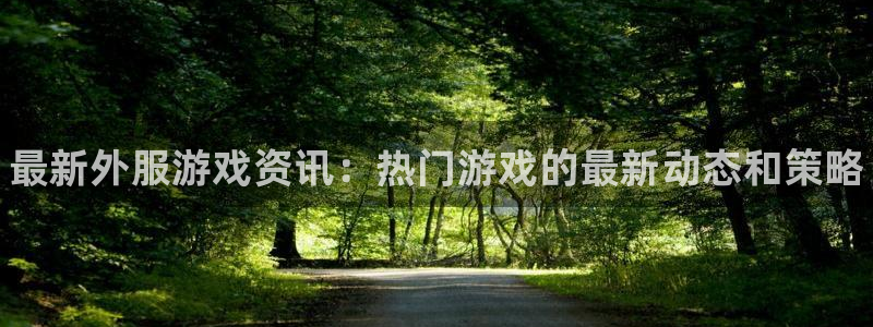 欧博娱乐2登录：最新外服游戏资讯：热门游戏的最新动态和策略